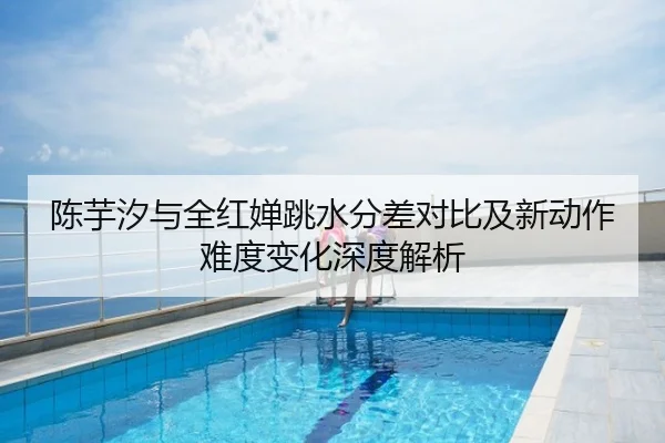 陈芋汐与全红婵跳水分差对比及新动作难度变化深度解析