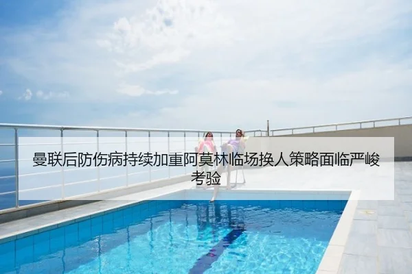 曼联后防伤病持续加重阿莫林临场换人策略面临严峻考验