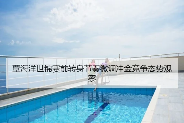 覃海洋世锦赛前转身节奏微调冲金竞争态势观察