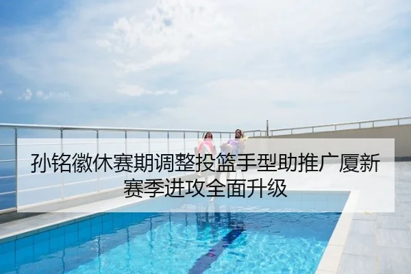孙铭徽休赛期调整投篮手型助推广厦新赛季进攻全面升级