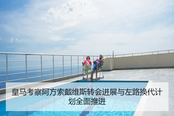 皇马考察阿方索戴维斯转会进展与左路换代计划全面推进