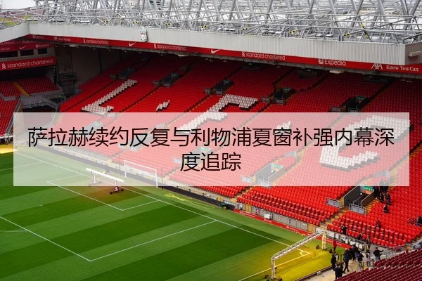 萨拉赫续约反复与利物浦夏窗补强内幕深度追踪