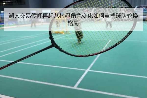 湖人交易传闻再起八村塁角色变化如何重塑球队轮换格局