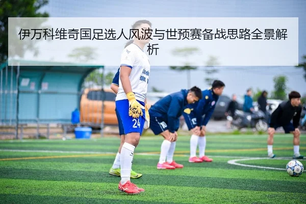 伊万科维奇国足选人风波与世预赛备战思路全景解析