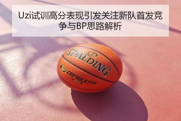 Uzi试训高分表现引发关注新队首发竞争与BP思路解析