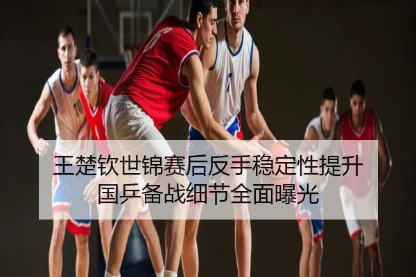 王楚钦世锦赛后反手稳定性提升 国乒备战细节全面曝光